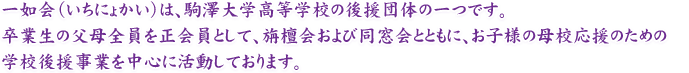 一如会（いちにょかい）は、駒澤大学高等学校の後援団体の一つです。卒業生の父母全員を正会員として、旃檀会および同窓会とともに、お子様の母校応援のための学校後援事業を中心に活動しております。