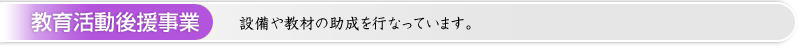 教育活動後援事業 ： 設備や教材の助成を行なっています。